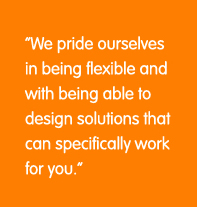 We priode ourselves in being flexible and with being able to design solutions that can specifically work for you